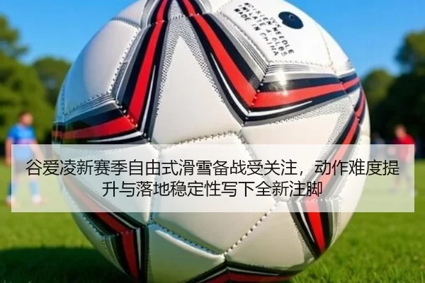 谷爱凌新赛季自由式滑雪备战受关注，动作难度提升与落地稳定性写下全新注脚